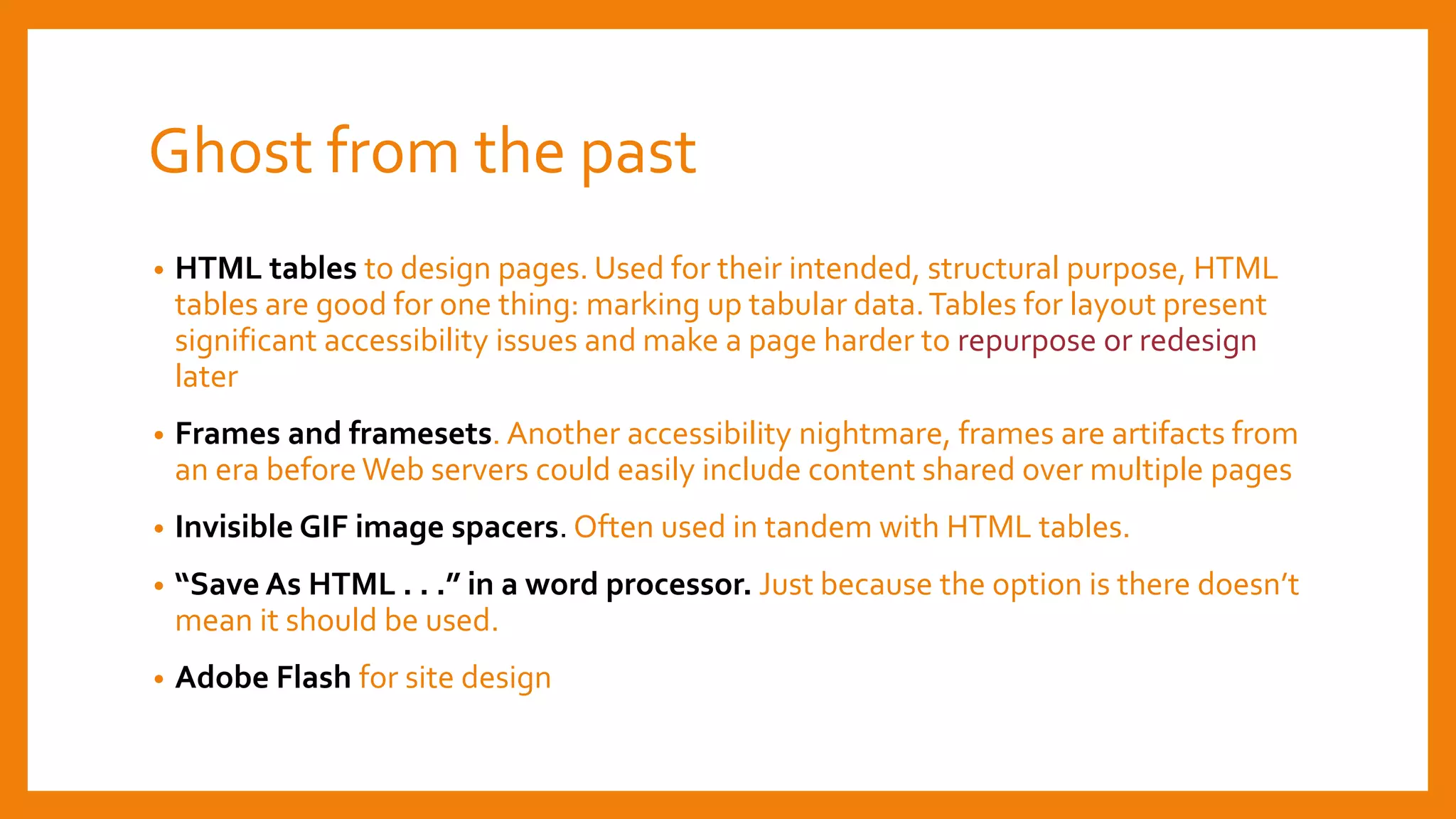 Ghost from the past
• HTML tables to design pages. Used for their intended, structural purpose, HTML
tables are good for one thing: marking up tabular data.Tables for layout present
significant accessibility issues and make a page harder to repurpose or redesign
later
• Frames and framesets. Another accessibility nightmare, frames are artifacts from
an era before Web servers could easily include content shared over multiple pages
• Invisible GIF image spacers. Often used in tandem with HTML tables.
• “Save As HTML . . .” in a word processor. Just because the option is there doesn’t
mean it should be used.
• Adobe Flash for site design
 
