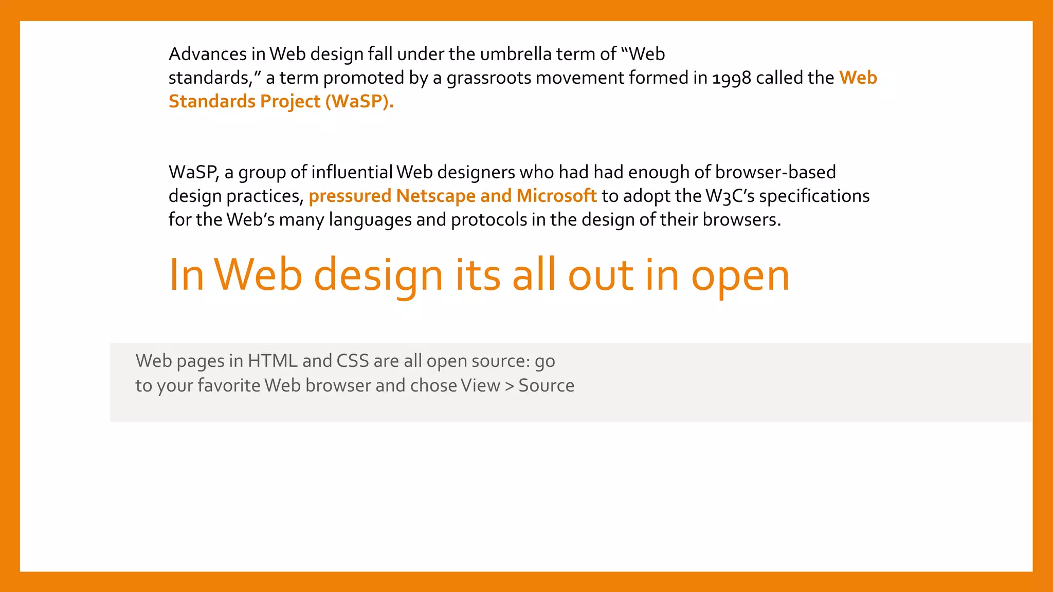 InWeb design its all out in open
Web pages in HTML and CSS are all open source: go
to your favorite Web browser and choseView > Source
Advances inWeb design fall under the umbrella term of “Web
standards,” a term promoted by a grassroots movement formed in 1998 called the Web
Standards Project (WaSP).
WaSP, a group of influentialWeb designers who had had enough of browser-based
design practices, pressured Netscape and Microsoft to adopt theW3C’s specifications
for the Web’s many languages and protocols in the design of their browsers.
 