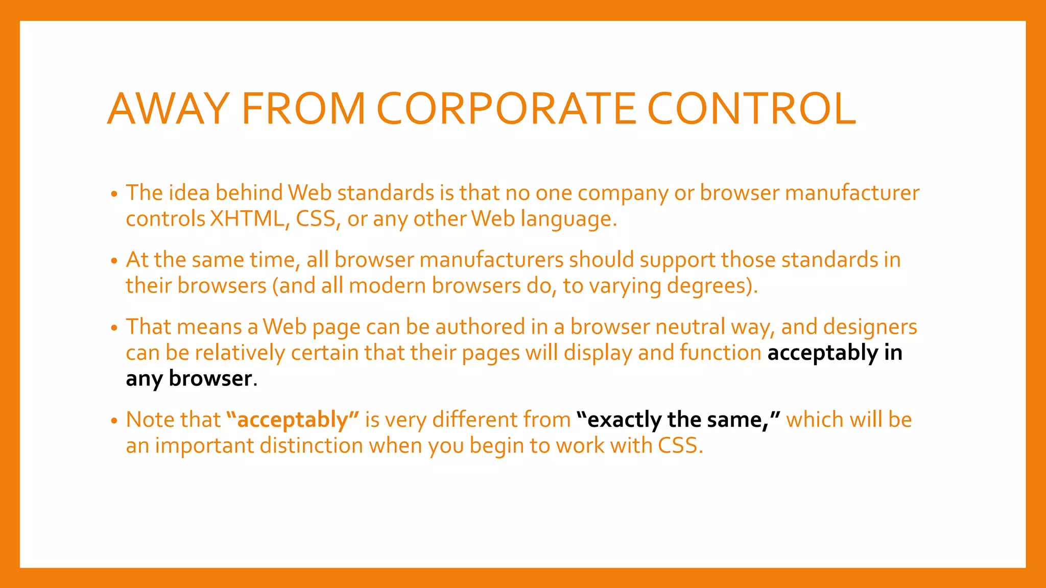AWAY FROM CORPORATE CONTROL
• The idea behind Web standards is that no one company or browser manufacturer
controls XHTML, CSS, or any otherWeb language.
• At the same time, all browser manufacturers should support those standards in
their browsers (and all modern browsers do, to varying degrees).
• That means aWeb page can be authored in a browser neutral way, and designers
can be relatively certain that their pages will display and function acceptably in
any browser.
• Note that “acceptably” is very different from “exactly the same,” which will be
an important distinction when you begin to work with CSS.
 