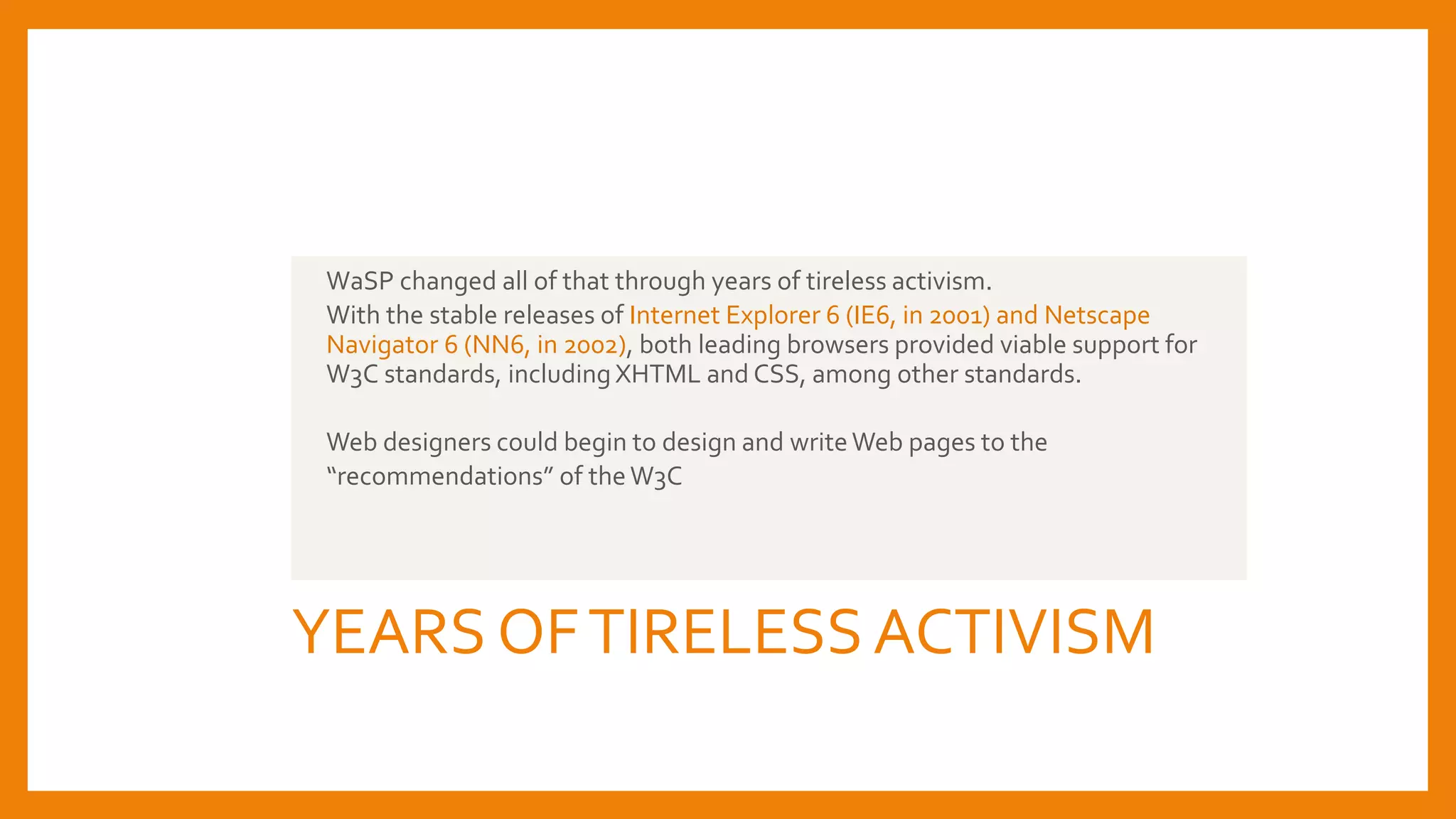 YEARS OFTIRELESSACTIVISM
WaSP changed all of that through years of tireless activism.
With the stable releases of Internet Explorer 6 (IE6, in 2001) and Netscape
Navigator 6 (NN6, in 2002), both leading browsers provided viable support for
W3C standards, including XHTML and CSS, among other standards.
Web designers could begin to design and writeWeb pages to the
“recommendations” of theW3C
 