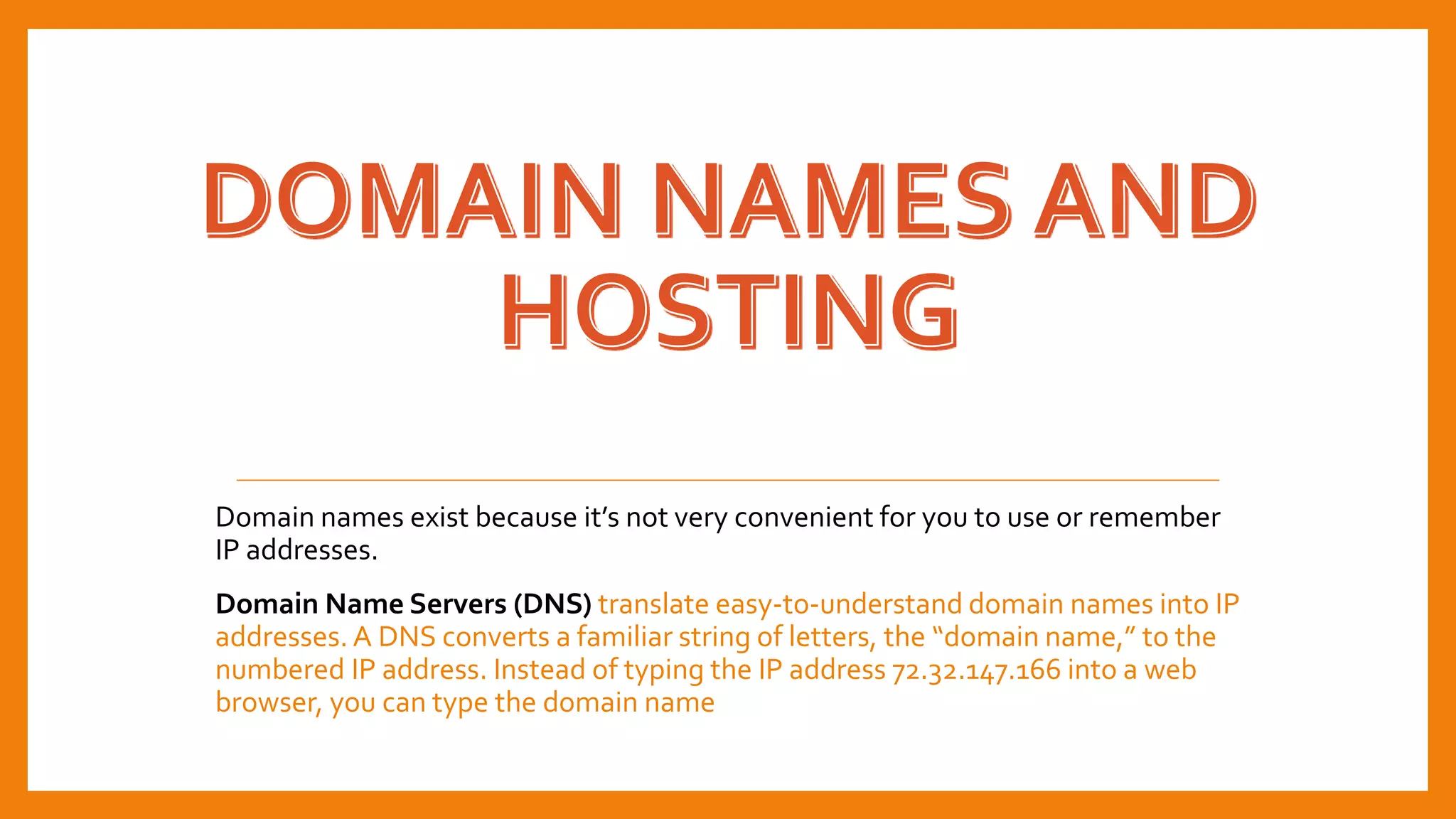 Domain names exist because it’s not very convenient for you to use or remember
IP addresses.
Domain Name Servers (DNS) translate easy-to-understand domain names into IP
addresses. A DNS converts a familiar string of letters, the “domain name,” to the
numbered IP address. Instead of typing the IP address 72.32.147.166 into a web
browser, you can type the domain name
 