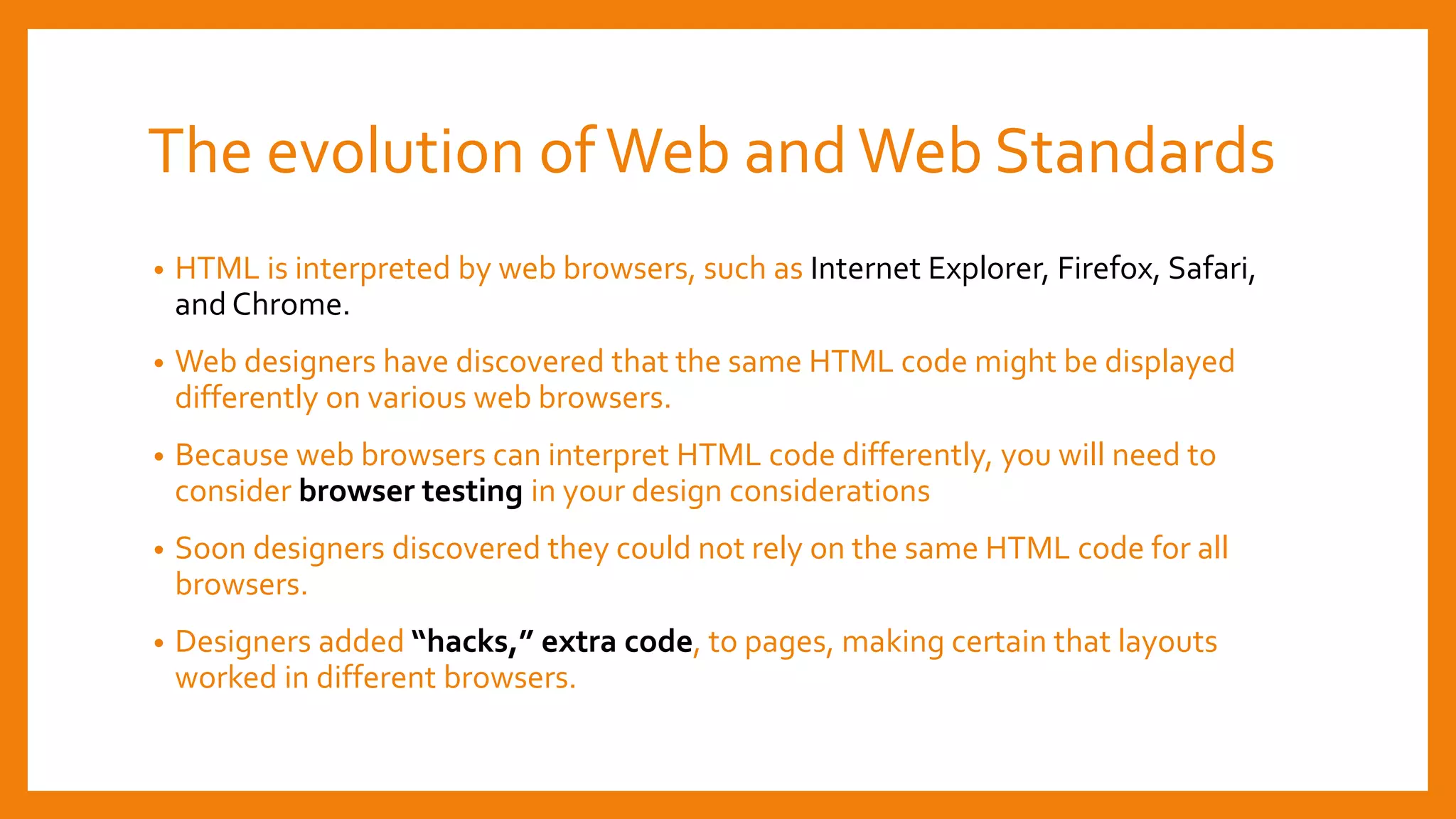The evolution ofWeb andWeb Standards
• HTML is interpreted by web browsers, such as Internet Explorer, Firefox, Safari,
and Chrome.
• Web designers have discovered that the same HTML code might be displayed
differently on various web browsers.
• Because web browsers can interpret HTML code differently, you will need to
consider browser testing in your design considerations
• Soon designers discovered they could not rely on the same HTML code for all
browsers.
• Designers added “hacks,” extra code, to pages, making certain that layouts
worked in different browsers.
 