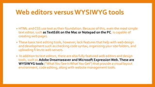 Web editors versusWYSIWYG tools
• HTML and CSS use text as their foundation. Because of this, even the most simple
text editor, such asTextEdit on the Mac or Notepad on the PC, is capable of
creating web pages.
• These basic text editing tools, however, lack features that help with web design
and development such as checking code syntax, organizing your site folders, and
uploading fi les to web servers.
• In addition to text editors, there are also fully featured web editors and design
tools, such as Adobe Dreamweaver and Microsoft Expression Web.These are
WYSIWYG tools (“WhatYou See IsWhatYou Get”) that provide a visual layout
environment, code editing, along with website management tools.
 