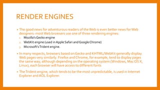 RENDER ENGINES
• The good news for adventurous readers of the Web is even better news forWeb
designers: mostWeb browsers use one of three rendering engines:
1. Mozilla’sGecko engine
2. WebKit engine (used in Apple Safari and GoogleChrome)
3. Microsoft’sTrident engine.
• In many respects, browsers based on Gecko and KHTML/WebKit generally display
Web pages very similarly. Firefox and Chrome, for example, tend to display pages
the same way; although depending on the operating system (Windows, Mac OS X,
Linux), each browser will have access to different fonts
• TheTrident engine, which tends to be the most unpredictable, is used in Internet
Explorer and AOL Explorer.
 