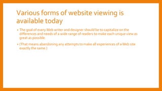 Various forms of website viewing is
available today
• The goal of every Web writer and designer should be to capitalize on the
differences and needs of a wide range of readers to make each unique view as
great as possible.
• (That means abandoning any attempts to make all experiences of aWeb site
exactly the same.)
 