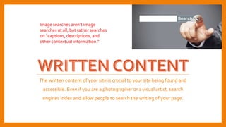 The written content of your site is crucial to your site being found and
accessible. Even if you are a photographer or a visual artist, search
engines index and allow people to search the writing of your page.
Image searches aren’t image
searches at all, but rather searches
on “captions, descriptions, and
other contextual information.”
 