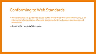 Conforming toWeb Standards
• Web standards are guidelines issued by the World Wide Web Consortium (W3C), an
inter national organization of people associated with technology companies and
universities.
• Does it stifle creativity? Discussion
 