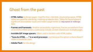 Ghost from the past
• HTML tables to design pages. Used for their intended, structural purpose, HTML
tables are good for one thing: marking up tabular data.Tables for layout present
significant accessibility issues and make a page harder to repurpose or redesign
later
• Frames and framesets. Another accessibility nightmare, frames are artifacts from
an era before Web servers could easily include content shared over multiple pages
• Invisible GIF image spacers. Often used in tandem with HTML tables.
• “Save As HTML . . .” in a word processor. Just because the option is there doesn’t
mean it should be used.
• Adobe Flash for site design
 
