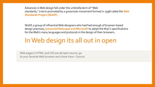 InWeb design its all out in open
Web pages in HTML and CSS are all open source: go
to your favorite Web browser and choseView > Source
Advances inWeb design fall under the umbrella term of “Web
standards,” a term promoted by a grassroots movement formed in 1998 called the Web
Standards Project (WaSP).
WaSP, a group of influentialWeb designers who had had enough of browser-based
design practices, pressured Netscape and Microsoft to adopt theW3C’s specifications
for the Web’s many languages and protocols in the design of their browsers.
 