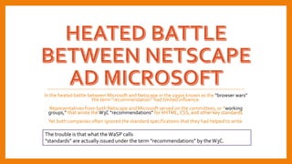 In the heated battle between Microsoft and Netscape in the 1990s known as the “browser wars”
the term “recommendation” had limited influence.
Representatives from both Netscape and Microsoft served on the committees, or “working
groups,” that wrote theW3C “recommendations” for XHTML, CSS, and other key standards.
Yet both companies often ignored the standard specifications that they had helped to write.
The trouble is that what the WaSP calls
“standards” are actually issued under the term “recommendations” by theW3C.
 