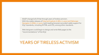 YEARS OFTIRELESSACTIVISM
WaSP changed all of that through years of tireless activism.
With the stable releases of Internet Explorer 6 (IE6, in 2001) and Netscape
Navigator 6 (NN6, in 2002), both leading browsers provided viable support for
W3C standards, including XHTML and CSS, among other standards.
Web designers could begin to design and writeWeb pages to the
“recommendations” of theW3C
 