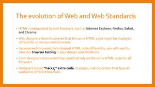 The evolution ofWeb andWeb Standards
• HTML is interpreted by web browsers, such as Internet Explorer, Firefox, Safari,
and Chrome.
• Web designers have discovered that the same HTML code might be displayed
differently on various web browsers.
• Because web browsers can interpret HTML code differently, you will need to
consider browser testing in your design considerations
• Soon designers discovered they could not rely on the same HTML code for all
browsers.
• Designers added “hacks,” extra code, to pages, making certain that layouts
worked in different browsers.
 