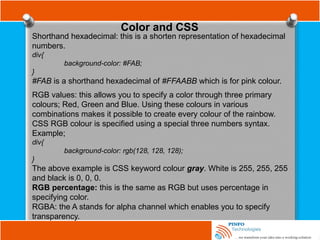 Color and CSS
Shorthand hexadecimal: this is a shorten representation of hexadecimal
numbers.
div{
background-color: #FAB;
}
#FAB is a shorthand hexadecimal of #FFAABB which is for pink colour.
RGB values: this allows you to specify a color through three primary
colours; Red, Green and Blue. Using these colours in various
combinations makes it possible to create every colour of the rainbow.
CSS RGB colour is specified using a special three numbers syntax.
Example;
div{
background-color: rgb(128, 128, 128);
}
The above example is CSS keyword colour gray. White is 255, 255, 255
and black is 0, 0, 0.
RGB percentage: this is the same as RGB but uses percentage in
specifying color.
RGBA: the A stands for alpha channel which enables you to specify
transparency.
 