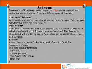 Selectors
Selectors are CSS rule set used to target the HTML elements on our web
pages that we want to style. There are different types of selectors;
Class and ID Selectors
Class and id selectors are the most widely used selectors apart from the type
selectors that reference html element.
Class Selector
Class selector references class attributes used on html element. Class name
selector begins with a dot, followed by name class itself. The class name
should start with a letter, no space. Name class can be combination of name
and numbers.
Example;
<span class =“important”> Pay Attention In Class and Do All The
Assignment</span>
The class selector for this is;
.important{
font-weight: bold;
background-color: yellow;
color: red;
}
 