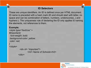 ID Selectors
These are unique identifiers. An ID is defined once per HTML document.
ID name is preceded with a hash mark (#) and should start with letter, no
space and can be combination of letters, numbers, underscores(_) and
hyphen(-). The uniqueness rule of declaring the ID only applies to naming
the elements, not references to them.
Example;
<style type=“text/css” >
#important{
font-weight: bold;
background-color: yellow;
color: red;
}
</style>
<div id= “important”>
<h2> Name of Schools</h2>
</div>
 