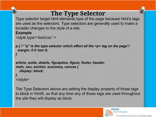The Type Selector
Type selector target html elements type of the page because html’s tags
are used as the selectors. Type selectors are generally used to make a
broader changes to the style of a site.
Example
<style type=“text/css” >
p { /* "p" is the type selector which affect all the <p> tag on the page*/
margin: 0 0 1em 0;
}
article, aside, details, figcaption, figure, footer, header,
main, nav, section, summary, canvas {
display: block;
}
</style>
The Type Selectors above are setting the display property of those tags
to block in html5, so that any time any of those tags are used throughout
the site they will display as block.
 