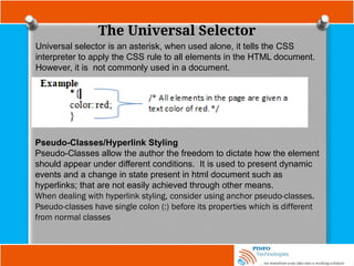 The Universal Selector
Universal selector is an asterisk, when used alone, it tells the CSS
interpreter to apply the CSS rule to all elements in the HTML document.
However, it is not commonly used in a document.
Pseudo-Classes/Hyperlink Styling
Pseudo-Classes allow the author the freedom to dictate how the element
should appear under different conditions. It is used to present dynamic
events and a change in state present in html document such as
hyperlinks; that are not easily achieved through other means.
When dealing with hyperlink styling, consider using anchor pseudo-classes.
Pseudo-classes have single colon (:) before its properties which is different
from normal classes
 