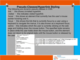 Pseudo-Classes/Hyperlink Styling
The following are dynamic pseudo-classes in CSS:
:link  this shows unvisited hyperlink
:visited  this indicates visited hyperlink
:hover this shows an element that currently has the user’s mouse
pointer hovering over it.
:focus  this shows the link that is currently focus by a user using a
keyboard to navigate the menus. It is also known as a keyboard focus.
:active this indicates which the user is currently clicking on the web
page and holding down the mouse button. The specified style remains
in place while the user holds down the mouse button, and the element
does not return to its original state until the mouse button is released by
the user.
 