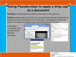 Using Pseudo-class to apply a drop cap
to a document
First-letter: meaning apply the effect to first letter in the sentence.
First-line: applies styles to the first line of a block-level element. Note that the
length of the first line depends on many factors, including the width of the
element, the width of the document, and the font size of the text.
p:first-letter{
font-family: serif;
font-size:500%;
float:left;
color: gray;
}
 