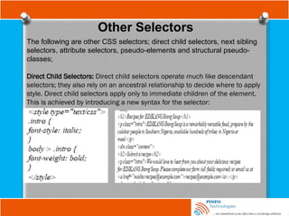 Other Selectors
The following are other CSS selectors; direct child selectors, next sibling
selectors, attribute selectors, pseudo-elements and structural pseudo-
classes;
Direct Child Selectors: Direct child selectors operate much like descendant
selectors; they also rely on an ancestral relationship to decide where to apply
style. Direct child selectors apply only to immediate children of the element.
This is achieved by introducing a new syntax for the selector:
 