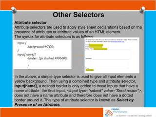 Other Selectors
Attribute selector
Attribute selectors are used to apply style sheet declarations based on the
presence of attributes or attribute values of an HTML element.
The syntax for attribute selectors is as follows;
In the above, a simple type selector is used to give all input elements a
yellow background. Then using a combined type and attribute selector,
input[name], a dashed border is only added to those inputs that have a
name attribute -the final input, <input type=”submit” value=”Send recipe”>,
does not have a name attribute and therefore does not have a dotted
border around it. This type of attribute selector is known as Select by
Presence of an Attribute.
 