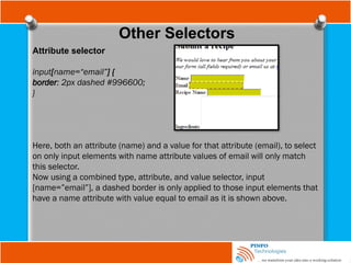 Other Selectors
Attribute selector
input[name=“email”] {
border: 2px dashed #996600;
}
Here, both an attribute (name) and a value for that attribute (email), to select
on only input elements with name attribute values of email will only match
this selector.
Now using a combined type, attribute, and value selector, input
[name=”email”], a dashed border is only applied to those input elements that
have a name attribute with value equal to email as it is shown above.
 