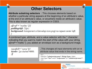 Other Selectors
Attribute substring selectors : This chooses elements based on
whether a particular string appears at the beginning of an attribute’s value,
at the end of an attribute’s value, or anywhere inside an attribute’s value.
This is also known as regular expression in CSS3.
A combined type, attribute, and a value selector with the ^ character
indicating that you want to match the start of the value with your string,
a[href^=”mailto:”]; you added an envelope icon as a background image.
. This changes all input elements with an id
attribute value that ends in the string name.
 