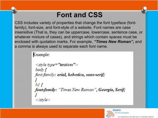 Font and CSS
CSS includes variety of properties that change the font typeface (font-
family), font-size, and font-style of a website. Font names are case
insensitive (That is, they can be uppercase, lowercase, sentence case, or
whatever mixture of cases), and strings which contain spaces must be
enclosed with quotation marks. For example, “Times New Roman”, and
a comma is always used to separate each font name.
 