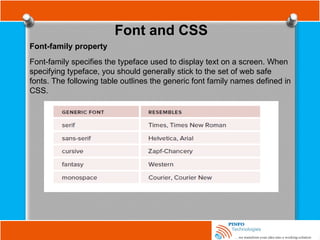 Font and CSS
Font-family property
Font-family specifies the typeface used to display text on a screen. When
specifying typeface, you should generally stick to the set of web safe
fonts. The following table outlines the generic font family names defined in
CSS.
 