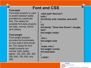 Font and CSS
Font-style
Font-style property is used
to switch between styles
provided by a particular
font. The values for
possible font-style property
are italic, normal, inherit,
and oblique.
Font-weight
Font-weight property
provides the functionality
on how bold a font should
be. The values for font-
weight property are
normal, bold, bolder,
lighter, 100, 200, 300, 400,
500, 600, 700, 800, and
900.
<style type="text/css">
body {
font-family: arial, helvetica, sans-serif;
}
h1{
font-family: “Times New Roman”, Georgia,
Serif;
font-weight: bolder;
}
.intro {
font-weight: bold;
}
.recipe .intro {
font-weight: normal;
font-style:italic;
}
</style>
 