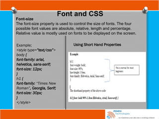 Font and CSS
Font-size
The font-size property is used to control the size of fonts. The four
possible font values are absolute, relative, length and percentage.
Relative value is mostly used on fonts to be displayed on the screen.
Example;
<style type=”text/css”>
body {
font-family: arial,
helvetica, sans-serif;
font-size: 12px;
}
h1 {
font-family: “Times New
Roman”, Georgia, Serif;
font-size: 30px;
}
</style>
Using Short Hand Properties
 
