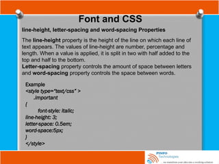 Font and CSS
line-height, letter-spacing and word-spacing Properties
The line-height property is the height of the line on which each line of
text appears. The values of line-height are number, percentage and
length. When a value is applied, it is split in two with half added to the
top and half to the bottom.
Letter-spacing property controls the amount of space between letters
and word-spacing property controls the space between words.
Example
<style type=“text/css” >
.important
{
font-style: italic;
line-height: 3;
letter-space: 0.5em;
word-space:5px;
}
</style>
 