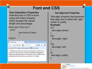 Font and CSS
Text Indentation Properties
Indenting text in CSS is done
using text-indent property
which accepts the values
length and percentage.
<style type="text/css">
.intro{
text-indent:0.9em;
}
</style>
Text Alignment Properties
Text-align property has keywords
that align text to either left, right,
center or justify.
Example:
h1{
text-align:center;
}
h2{
text-align: right;
}
h3{
text-align: left;
}
p{
text-align: justify;
}
 