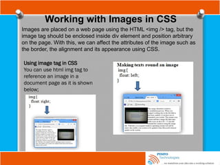 Working with Images in CSS
Images are placed on a web page using the HTML <img /> tag, but the
image tag should be enclosed inside div element and position arbitrary
on the page. With this, we can affect the attributes of the image such as
the border, the alignment and its appearance using CSS.
Using image tag in CSS
You can use html img tag to
reference an image in a
document page as it is shown
below;
 