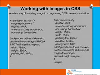 Working with Images in CSS
Another way of inserting image in a page using CSS classes is as follow;
<style type="text/css">
.image-replacement {
display: block;
-moz-box-sizing: border-box;
box-sizing: border-box;
background:url(http://akamaico
vers.oreilly.com/images/978059
6517748/cat.gif) no-repeat;
width: 180px;
height: 236px;
padding-left: 180px;
}
.
text-replacement {
display: block;
-moz-box-sizing: border-box;
box-sizing: border-box;
height: 250px;
width: 250px;
padding-top: 250px;
overflow: hidden;
background: #333
url(http://cdn.css-tricks.com/wp-
content/themes/CSS-Tricks-10/i
mages/footer-logo-
shoptalk.png) no-repeat;
}
</style>
 