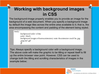 Working with background images
in CSS
The background-image property enables you to provide an image for the
background of a web document. When you specify a background image
by default the image tiles across the entire area available to it; that is, the
area encompassing the content and padding of the element being styled.
Tips: Always specify a background color with a background image.
The above code will make the graphic to be tilling or repeat itself to fill
up the entire browser view point. However, CSS can be used to
change both the tilling and scrolling characteristics of images in the
example below;
 