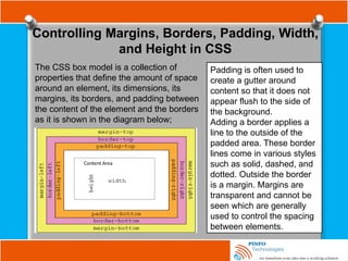 Controlling Margins, Borders, Padding, Width,
and Height in CSS
The CSS box model is a collection of
properties that define the amount of space
around an element, its dimensions, its
margins, its borders, and padding between
the content of the element and the borders
as it is shown in the diagram below;
Content Area
Padding is often used to
create a gutter around
content so that it does not
appear flush to the side of
the background.
Adding a border applies a
line to the outside of the
padded area. These border
lines come in various styles
such as solid, dashed, and
dotted. Outside the border
is a margin. Margins are
transparent and cannot be
seen which are generally
used to control the spacing
between elements.
 