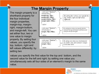 The Margin Property
The margin property is a
shorthand property for
the four individual
margin properties,
margin-top, margin-
right, margin-bottom,
and margin-left. You can
set either four, two or
one value to margin
property. By setting four
values, you specify the
top, bottom, right and
left values differently; by
setting two
values you specify the first value for the top and bottom, and the
second value for the left and right; by setting one value you
simultaneously sets all four sides of an element’s margin to the same
value.
 