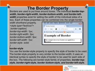 The Border Property
Borders are used to put lines around boxes. The individual border-top-
width, border-right-width, border-bottom-width, and border-left-
width properties exist for setting the width of the individual sides of a
box. Each of these properties can be combined into the single border-
width shorthand property.
<style type="text/css">
.border-caption{
border-top-width: 1px;
border-right-width: 3px;
border-bottom-width: 5px;
border-left-width: 7px;
border-style: solid;
}
border-style
You use the border-style property to specify the style of border to be used.
The border-style property is very similar to the border-width; it uses an
identical syntax to specify the style of border to be used for each side of
the box. The following are border-style family of properties; border-top-
style, border-right-style, border bottom-style, and border-left-style.
 