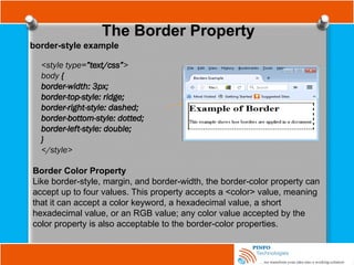 The Border Property
border-style example
<style type=”text/css”>
body {
border-width: 3px;
border-top-style: ridge;
border-right-style: dashed;
border-bottom-style: dotted;
border-left-style: double;
}
</style>
Border Color Property
Like border-style, margin, and border-width, the border-color property can
accept up to four values. This property accepts a <color> value, meaning
that it can accept a color keyword, a hexadecimal value, a short
hexadecimal value, or an RGB value; any color value accepted by the
color property is also acceptable to the border-color properties.
 