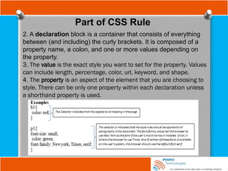 Part of CSS Rule
2. A declaration block is a container that consists of everything
between (and including) the curly brackets. It is composed of a
property name, a colon, and one or more values depending on
the property.
3. The value is the exact style you want to set for the property. Values
can include length, percentage, color, url, keyword, and shape.
4. The property is an aspect of the element that you are choosing to
style. There can be only one property within each declaration unless
a shorthand property is used.
 