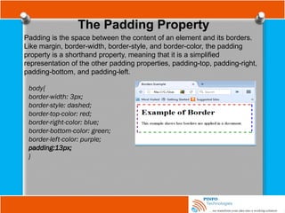 The Padding Property
Padding is the space between the content of an element and its borders.
Like margin, border-width, border-style, and border-color, the padding
property is a shorthand property, meaning that it is a simplified
representation of the other padding properties, padding-top, padding-right,
padding-bottom, and padding-left.
body{
border-width: 3px;
border-style: dashed;
border-top-color: red;
border-right-color: blue;
border-bottom-color: green;
border-left-color: purple;
padding:13px;
}
 