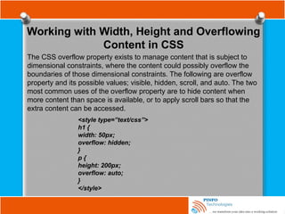 Working with Width, Height and Overflowing
Content in CSS
The CSS overflow property exists to manage content that is subject to
dimensional constraints, where the content could possibly overflow the
boundaries of those dimensional constraints. The following are overflow
property and its possible values; visible, hidden, scroll, and auto. The two
most common uses of the overflow property are to hide content when
more content than space is available, or to apply scroll bars so that the
extra content can be accessed.
<style type=”text/css”>
h1 {
width: 50px;
overflow: hidden;
}
p {
height: 200px;
overflow: auto;
}
</style>
 