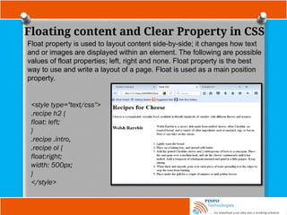 Floating content and Clear Property in CSS
Float property is used to layout content side-by-side; it changes how text
and or images are displayed within an element. The following are possible
values of float properties; left, right and none. Float property is the best
way to use and write a layout of a page. Float is used as a main position
property.
<style type="text/css">
.recipe h2 {
float: left;
}
.recipe .intro,
.recipe ol {
float:right;
width: 500px;
}
</style>
 