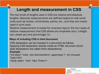 Length and measurement in CSS
The two kinds of lengths used in CSS are relative and absolute
lengths. Absolute measurements are defined based on real world
units such as inches, centimetres, points, etc., and they are mostly
used in print work.
Relative measurement is suited for onscreen layout; the four types of
relative measurement that CSS allows are emphasis (em), x-height
(ex), pixels (px) and percentage (%).
Ways of including CSS in html document
CSS declaration can be included in a document as follows;
Applying CSS declaration directly inside an HTML document (Such
style declarations are called inline declarations).
Example ;
<h2 style= “color: red; text-transform: uppercase;”> An Unusual
Topic</h2>
<body style= “ font: 14px Times”>;
 