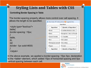 Styling Lists and Tables with CSS
Controlling Border Spacing in Table
The border-spacing property allows more control over cell spacing. It
allows the length to be specified.
<style type="text/css">
table{
border-spacing: 15px;
}
table,
th,
td{
border: 1px solid #000;
}
</style>
In the above example, we applied a border-spacing: 15px 5px; declaration
to the <table> element, which added 15px of horizontal spacing and 5px
vertical spacing between each cell.
 
