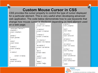 Custom Mouse Cursor in CSS
CSS provides the cursor property to control the type of cursor displayed
for a particular element. This is very useful when developing advanced
web application. The code below demonstrate how to use keywords that
change how mouse cursor is displayed depending on html element used
on a web page;
 