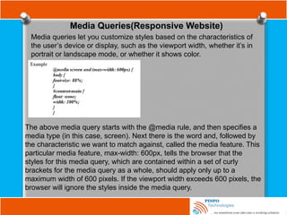 Media Queries(Responsive Website)
Media queries let you customize styles based on the characteristics of
the user’s device or display, such as the viewport width, whether it’s in
portrait or landscape mode, or whether it shows color.
The above media query starts with the @media rule, and then specifies a
media type (in this case, screen). Next there is the word and, followed by
the characteristic we want to match against, called the media feature. This
particular media feature, max-width: 600px, tells the browser that the
styles for this media query, which are contained within a set of curly
brackets for the media query as a whole, should apply only up to a
maximum width of 600 pixels. If the viewport width exceeds 600 pixels, the
browser will ignore the styles inside the media query.
 