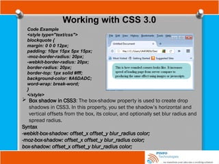 Working with CSS 3.0
Code Example
<style type="text/css">
blockquote {
margin: 0 0 0 12px;
padding: 10px 15px 5px 15px;
-moz-border-radius: 20px;
-webkit-border-radius: 20px;
border-radius: 20px;
border-top: 1px solid #fff;
background-color: #A6DADC;
word-wrap: break-word;
}
</style>
 Box shadow in CSS3: The box-shadow property is used to create drop
shadows in CSS3. In this property, you set the shadow’s horizontal and
vertical offsets from the box, its colour, and optionally set blur radius and
spread radius.
Syntax
-webkit-box-shadow: offset_x offset_y blur_radius color;
-moz-box-shadow: offset_x offset_y blur_radius color;
box-shadow: offset_x offset_y blur_radius color;
 