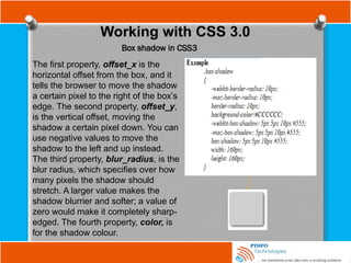 Working with CSS 3.0
Box shadow in CSS3
The first property, offset_x is the
horizontal offset from the box, and it
tells the browser to move the shadow
a certain pixel to the right of the box’s
edge. The second property, offset_y,
is the vertical offset, moving the
shadow a certain pixel down. You can
use negative values to move the
shadow to the left and up instead.
The third property, blur_radius, is the
blur radius, which specifies over how
many pixels the shadow should
stretch. A larger value makes the
shadow blurrier and softer; a value of
zero would make it completely sharp-
edged. The fourth property, color, is
for the shadow colour.
 